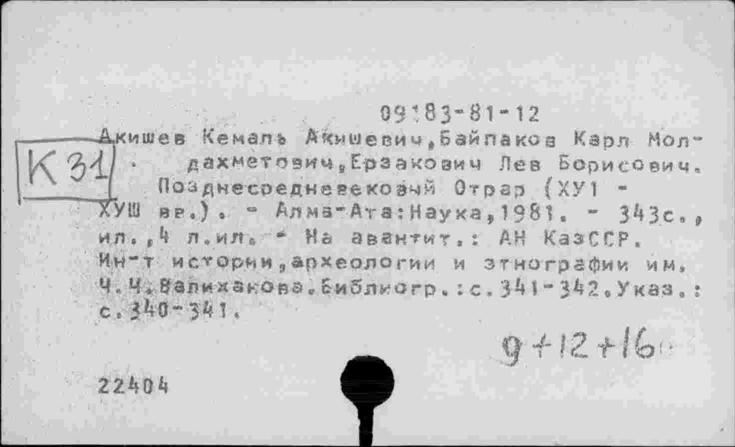 ﻿09’83“81“12
—.Акишев Кемаль Акмше ви и , Байпа ко а Карл Мол-.	дахмето9ичв Ерзакоаич Лев Борисович,
Позднесоедневековчй Отрар (ХУ1 -
ХУШ вв.) . “ Ал мз“ Ата : Нау ха , 1981 . ~ ЗМс., ил.З л.ил« “ Нь авантит,: АН КазССР.
Ин“т искорми,археологии и этнографии им, Ч, Ч «8ал и какова,Библ иогр. : с . ЗМ“ЗА2«Указ. :
gч-'Z tiGtr
22Л0*1